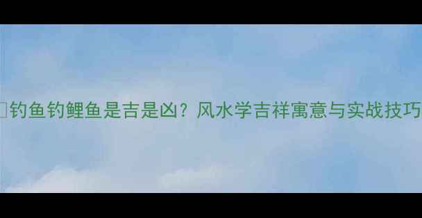 图片 🎣钓鱼钓鲤鱼是吉是凶？风水学吉祥寓意与实战技巧2