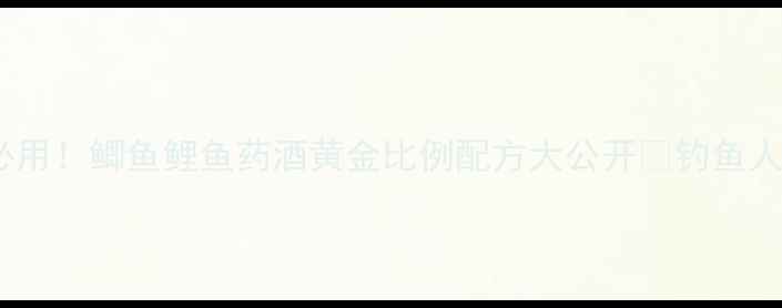 图片 🎣黑坑必用！鲫鱼鲤鱼药酒黄金比例配方大公开🔥钓鱼人速存💎1