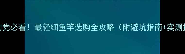 图片 🔥垂钓党必看！最轻细鱼竿选购全攻略（附避坑指南+实测推荐）