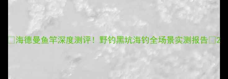 图片 🔥海德曼鱼竿深度测评！野钓黑坑海钓全场景实测报告💪2