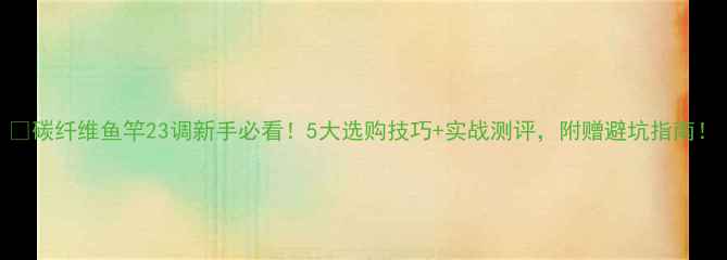 图片 🔥碳纤维鱼竿23调新手必看！5大选购技巧+实战测评，附赠避坑指南！